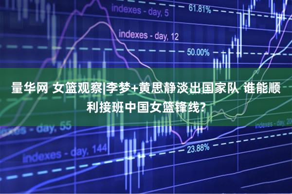 量华网 女篮观察|李梦+黄思静淡出国家队 谁能顺利接班中国女篮锋线?
