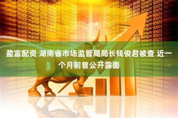 盈富配资 湖南省市场监管局局长钱俊君被查 近一个月前曾公开露面