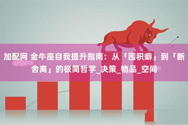 加配网 金牛座自我提升指南：从「囤积癖」到「断舍离」的极简哲学_决策_物品_空间