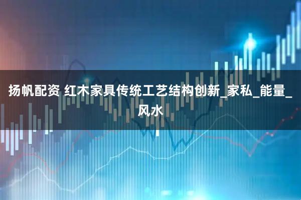 扬帆配资 红木家具传统工艺结构创新_家私_能量_风水