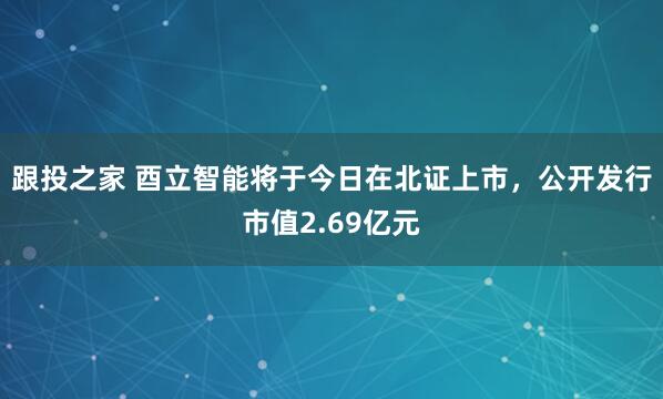 跟投之家 酉立智能将于今日在北证上市，公开发行市值2.69亿元