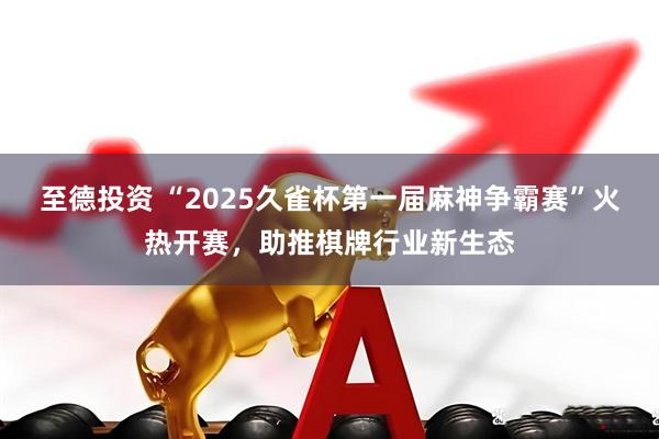 至德投资 “2025久雀杯第一届麻神争霸赛”火热开赛，助推棋牌行业新生态
