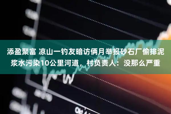添盈聚富 凉山一钓友暗访俩月举报砂石厂偷排泥浆水污染10公里河道，村负责人：没那么严重