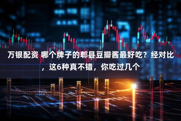 万银配资 哪个牌子的郫县豆瓣酱最好吃？经对比，这6种真不错，你吃过几个