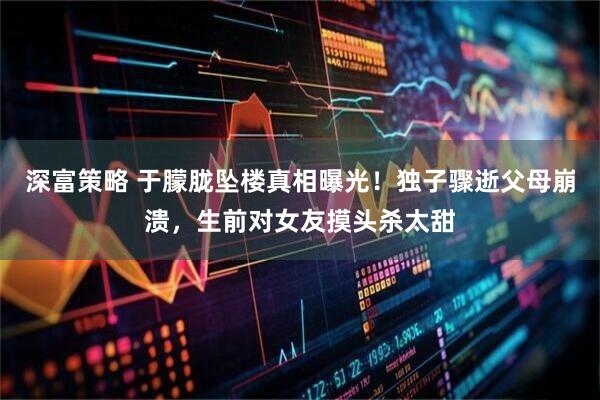 深富策略 于朦胧坠楼真相曝光！独子骤逝父母崩溃，生前对女友摸头杀太甜