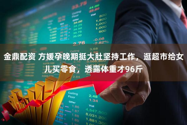 金鼎配资 方媛孕晚期挺大肚坚持工作，逛超市给女儿买零食，透露体重才96斤