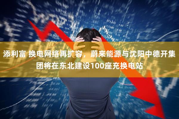 添利富 换电网络再扩容，蔚来能源与沈阳中德开集团将在东北建设100座充换电站