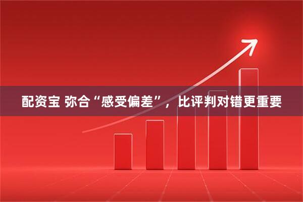 配资宝 弥合“感受偏差”，比评判对错更重要